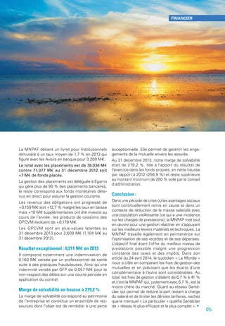 La MNPAF détient un livret pour Institutionnels
rémunéré à un taux moyen de 1,7 % en 2013 qui
figure avec les Avoirs en banque pour 3,209 M€.
Le total avec les placements est de 78,036 M€
contre 71,077 M€ au 31 décembre 2012 soit
+7 M€ de fonds placés.
La gestion des placements est déléguée à Egamo
qui gère plus de 90 % des placements bancaires,
le reste correspond aux fonds monétaires déte-
nus en direct pour assurer la gestion courante.
Les revenus des obligations ont progressé de
+0,159 M€ soit +12,7 % malgré les taux en baisse
mais +10 M€ supplémentaires ont été investis au
cours de l’année ; les produits de cessions des
OPCVM évoluent de +0,179 M€.
Les OPCVM sont en plus-values latentes au
31 décembre 2013 pour 2,609 M€ (1,104 M€ au
31 décembre 2012).
Résultat exceptionnel : 0,211 M€ en 2013
Il comprend notamment une indemnisation de
0,160 M€ versée par un professionnel de santé
suite à des pratiques frauduleuses. Ainsi qu’une
indemnité versée par GFP de 0,057 M€ pour le
non-respect des délais sur une courte période en
application du contrat.
Marge de solvabilité en hausse à 279,2 %
La marge de solvabilité correspond au patrimoine
de l’entreprise et constitue un ensemble de res-
sources dont l’objet est de remédier à une perte
exceptionnelle. Elle permet de garantir les enga-
gements de la mutuelle envers les assurés.
Au 31 décembre 2013, notre marge de solvabilité
était de 279,2 %, liée à l’apport du résultat de
l’exercice dans les fonds propres, en nette hausse
par rapport à 2012 (256,9 %) et reste supérieure
au montant minimum de 250 % voté par le conseil
d’administration.
Conclusion :
Dans une période de crise où les avantages sociaux
sont continuellement remis en cause et dans un
contexte de réduction de la masse salariale avec
une population vieillissante (ce qui a une incidence
sur les charges de prestations), la MNPAF met tout
en œuvre pour une gestion réactive en s’appuyant
sur les meilleurs leviers matériels et techniques. La
MNPAF travaille également en permanence sur
l’optimisation de ses recettes et de ses dépenses.
L’objectif final étant l’offre du meilleur niveau de
prestations possible malgré une progression
constante des taxes et des impôts. Dans son
article du 24 avril 2014, le quotidien « Le Monde »
nous a cités en comparant les frais de gestion des
mutuelles et en précisant que les écarts d’une
complémentaire à l’autre sont considérables. Au
total, les frais de gestion s’étalent de 6,7 % à 41 %
et c’est la MNPAF qui, justement avec 6,7 %, est la
moins chère du marché. Quant au réseau Santé-
clair qui permet de réduire la part restant à charge
du salarié et de limiter les dérives tarifaires, sachez
que le mensuel « Le particulier » qualifie Santéclair
de « réseau le plus efficace et le plus complet ». •
05
FINANCIER
 