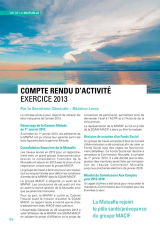 COMPTE RENDU D’ACTIVITÉ
EXERCICE 2013
Par la Secrétaire Générale – Béatrice Leres
Le compte-rendu a pour objectif de retracer les
faits marquants de l’année 2013.
Démarrage de la Gamme Altitude
au 1er
 janvier 2013
À compter du 1er
 janvier 2013, les adhérents de
la MNPAF ont pu choisir leur garantie parmi les
trois figurants dans la gamme Altitude.
Consolidation financière de la Mutuelle
Les travaux lancés en 2012 pour un rapproche-
ment avec un grand groupe d’assurances pour
assurer la consolidation financière de la
Mutuelle ont abouti en 2013 avec le choix d’une
négociation unique avec le groupe MACIF.
Le groupe de travail a donc poursuivi ses travaux
tout au long de l’année pour définir les conditions
d’entrée de la MNPAF dans la SGAM MACIF.
Le groupe MACIF a diligenté un audit de la
MNPAF. Les conclusions de cet audit ont mis
en avant la bonne gestion de la Mutuelle ainsi
que sa pérennité financière.
Pour sa part, la MNPAF a confié au Cabinet
Fiducial Audit la mission d’auditer la SGAM
MACIF. Le rapport rendu a montré que le choix
d’adossement avec MACIF était judicieux.
L’Assemblée Générale du 28 novembre 2013 a
voté l’affiliation de la MNPAF à la SGAM MACIF
en validant le projet d’affiliation et le projet de
convention de partenariat, permettant ainsi de
demander l’aval à l’ACPR et à l’Autorité de la
concurrence.
La représentation de la MNPAF au CA et à l’AG
de la SGAM MACIF a alors pu être formalisée.
Décision de création d’un Fonds Social
Un groupe de travail composé d’élus du Conseil
d’Administration a été constitué afin de créer un
Fonds Social avec des règles de fonctionne-
ment détaillées. Ce Fonds Social est destiné à
remplacer la Commission Mutuelle, à compter
du 1er
 janvier 2014. Il a été décidé que la dési-
gnation des membres serait faite par transposi-
tion de l’équipe Commission Mutuelle,
jusqu’aux prochaines élections de janvier 2016.
Mandat du Commissaire Aux Comptes
pour 2013-2018
Un appel d’offres a été lancé pour renouveler le
mandat du Commissaire Aux Comptes pour les
6 années à venir.
La Mutuelle rejoint
le pôle santé/prévoyance
du groupe MACIF
06
VIE DE LA MUTUELLE
 