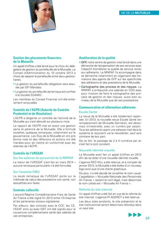 Gestion des placements financiers
de la Mutuelle
Un appel d’offres a été lancé pour le choix du délé-
gataire de gestion du portefeuille de la Mutuelle. Le
Conseil d’Administration du 10 octobre 2013 a
choisi de séparer le portefeuille entre deux gestion-
naires.
• La gestion du portefeuille obligataire sera assu-
rée par OFI Mandats
• La gestion du portefeuille dynamique est confiée
à la Société EGAMO.
Les membres du Conseil Financier ont été entiè-
rement renouvelés
Contrôle de l’ACPR (Autorité de Contrôle
Prudentiel et de Résolution)
L’ACPR a diligenté un contrôle de l’activité de la
Mutuelle qui s’est déroulé sur plusieurs mois.
Le rapport de l’ACPR met en avant une gestion
saine et pérenne de la Mutuelle. Elle a formulé
toutefois, quelques remarques, notamment sur la
gouvernance. Les Élus de la Mutuelle en ont pris
bonne note et des réflexions et actions ont été
menées pour se mettre en conformité avec les
attentes de l’ACPR.
Contrôle de l’URSSAF
Sur les salaires du personnel de la MNPAF
Le retour de l’URSSAF s’est fait en mars 2014 –
aucune remarque particulière n’a été formulée.
Sur l’assiette CMU
La seule remarque de l’URSSAF porte sur la
méthode de calcul des prestations non santé, non
assujetties aux taxes.
Contrats collectifs
L’accord Régime Complémentaire Frais de Santé
Air France a été signé fin 2013 entre l’Entreprise
et les partenaires sociaux signataires.
Par ailleurs, des contrats avec le CCE, les CE,
l’ASAF ainsi qu’avec OAT ont été signés pour la
couverture complémentaire santé des salariés de
ces entreprises.
Amélioration de la qualité
• GFP, notre centre de gestion s’est lancé dans une
démarche de réorganisation de ses services avec
l’objectif d’améliorer la qualité de service rendu
aux adhérents. La MNPAF l’a accompagné dans
sa démarche notamment en organisant des for-
mations des agents de GFP sur les spécificités
des adhésions et des prestations de la Mutuelle.
• Cartographie des process et des risques. La
MNPAF a embauché une salariée en CDD avec
pour mission de faire la cartographie des pro-
cess de gestion et des risques, aussi bien au
niveau de la Mutuelle que de ses prestataires.
Communication et information adhérents
Escale Santé
La revue de la Mutuelle a été totalement repen-
sée. En 2013, la nouvelle revue Escale Santé (en
remplacement de Mutuelle Dernière), est désor-
mais trimestrielle, avec un numéro par saison.
Tous les adhérents ayant une adresse mail dans le
système la reçoivent via la newsletter, sauf avis
contraire de leur part.
De ce fait, le passage de 2 à 4 numéros par an
s’est fait à coût constant.
Nouvelle identité visuelle
La Mutuelle avait fait un appel d’offres en 2012
afin de se doter d’une nouvelle identité visuelle.
L’agence RED HILL a été retenue, et à compter de
janvier 2013, la Mutuelle a été dotée d’un nouveau
logo ainsi que d’une charte graphique.
De plus, il a été décidé de simplifier le nom usuel.
L’appellation « Mutuelle Nationale des Personnels
Air France » restant le nom légal, mais désormais
le nom utilisé est « Mutuelle Air France ».
Refonte du site internet
Un appel d’offres a été fait en vue de la refonte du
site internet. L’agence PI AGENCY a été retenue.
Les deux sites existants, le site prévention et le
site institutionnel seront désormais refondus dans
un seul site.
07
VIE DE LA MUTUELLE
 