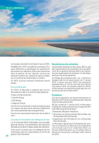 Le nouveau site a été mis en ligne fin janvier 2014.
Parallèlement, GFP a travaillé pour améliorer l’Es-
pace Adhérents et développer les applications
permettant aux adhérents d’être plus autonomes
dans la gestion de leur dossier, comme par
exemple modifier leur adresse en ligne ou dépo-
ser un certificat de scolarité pour un enfant.
En 2014, d’autres chantiers d’évolution seront
lancés.
Forums Mutuelle
Fin 2014, la Mutuelle a organisé des Forums
Mutuelle pour aller à la rencontre des adhérents.
3 sites ont été concernés :
• Cité PN Roissy
• DGI Roissy
• Siège Air France
Ces forums ont rencontré un grand succès puisque
sur chaque site plus d’une centaine d’adhérents
sont venus demander des renseignements.
Ces forums seront pérennisés dans les années à
venir.
Journée d’information des délégués de site
Le 12 novembre 2013, la Mutuelle a réuni les délé-
gués de site pour une présentation des évolutions
Mutuelle qu’ils devront relayer auprès des adhérents.
C’est aussi l’occasion pour les délégués de site
d’échanger avec les responsables du centre de
gestion et de Santéclair.
Revalorisation des cotisations
L’Assemblée Générale du 28 octobre 2013 a voté
des augmentations de cotisations pour les adhé-
rents de la garantie Altitude 400 et de l’option.
Aucune revalorisation de cotisation n’a été néces-
saire pour les autres garanties.
Un lissage des cotisations des « ex » conjoints à
charge a été mis en place à partir du 1er
 janvier
2013, à savoir que pour 2013, les cotisations
représentaient un 1/3 du coût réel (puis 2/3 du
coût réel en 2014, et cotisation pleine en 2015),
conformément aux décisions prises dans les ins-
tances du dernier trimestre 2012.
Prestations
Lors de la négociation de l’accord d’entreprise, la
Direction d’Air France a souhaité que des mesures
d’économies soient prises.
De fait, à effet du 1er
 janvier 2013, la Mutuelle a
modifié ses remboursements pour la garantie Alti-
tude 350 (ex-garantie de base) :
• baisse de l’allocation naissance ;
• diminution du remboursement des lentilles non
remboursées Sécurité Sociale ;
• suppression de l’orthodontie non remboursée
Sécurité Sociale.
La Mutuelle a décidé pour l’orthodontie de conti-
nuer à rembourser en 2013 tous les traitements
commencés avant le 31 décembre 2012. Le
Conseil d’Administration du 10 octobre 2013 a
donné son accord pour prolonger cette mesure
sur 2014.
08
VIE DE LA MUTUELLE
 