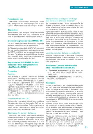 Formation des élus
La Mutuelle a continué tout au long de l’année
2013 à organiser des formations pour les élus du
Conseil d’Administration et les délégués de site.
Désignation
Béatrice Leres a été désignée Secrétaire Générale
de la MNPAF, lors du CA du 10 octobre 2013,
suite au départ de Mme Paule Reynard en PDV.
Création d’un groupe de travail MNPAF 2014
Fin 2013, il a été décidé de la création d’un groupe
de travail composé d’élus et de membres
de l’équipe technique de la MNPAF afin de procé-
der à la révision des statuts suite aux remarques
de l’ACPR et réfléchir aux actualisations de garan-
ties avec l’arrivée de la nouvelle CCAM dentaire,
des nouvelles règles du contrat responsable, du
panier de soin dans le cadre de l’ANI…
Représentation de la MNPAF dès 2013
au sein de l’Union de Représentation
« Les Mutuelles MACIF »
Prévention
Audition
Pour la 1re
fois, la Mutuelle a travaillé sur le thème
de l’audition ; thème particulièrement sensible
pour nos adhérents confrontés pour la plupart au
bruit au travail. En partenariat avec l’association
« Journée Nationale de l’Audition », nous avons
organisé des journées d’information et des dépis-
tages auditifs. Cette collaboration nous a égale-
ment apporté une importante visibilité lors de la
conférence de presse de l’association ainsi que
dans leur bilan.
1re
collaboration avec OAT
Cette année, nous avons débuté notre collabora-
tion avec la médecine du travail d’OAT sur les
maladies cardio-vasculaires. Ce forum a remporté
un vif succès ; les adhérents d’OAT appréciant
notre présence sur leur lieu de travail.
Dépistages des cancers de la peau
Le forum sur les cancers de la peau a été renou-
velé et développé car le sujet est particulièrement
préoccupant chez nos adhérents. Nous avons
donc réalisé 11 journées d’information et 11 jour-
nées de dépistage : 276 agents dépistés, 95
orientés vers un spécialiste, 2 biopsies urgentes.
Élaboration du projet prise en charge
des personnes atteintes de cancer
En collaboration avec l’Union Régionale Île de
France et le réseau UNI-K, nous avons élaboré un
projet expérimental sur la prise en charge des per-
sonnes atteintes de cancer.
Après concertation d’un groupe de parole de nos
adhérents anciennement atteints de cancer, nous
avons constaté qu’une prise en charge personnali-
sée pour le mieux-être physique, psychique et
social était nécessaire. Nous avons donc mis en
place un programme sur le Nord Seine et Marne
ayant pour objectif d’améliorer la qualité de vie
des personnes malades. Ce programme d’une
durée de 2 ans débutera au cours de l’année 2014
et sera ensuite évalué.
Journée mondiale de lutte contre le sida
Comme chaque année, la Mutuelle a relayé la
journée mondiale de lutte contre le sida. Pour pro-
fessionnaliser cette action, nous avons fait appel à
Sida Info Service.
Réunions du Conseil d’Administration
et de l’Assemblée Générale en 2013
• 7 Conseils d’Administration se sont tenus en
2013 : les 16/01, 13/02, 26/03, 23/04, 19/09,
10/10, 28/11.
• 3 Assemblées Générales ont eu lieu en 2013,
les 29/05, 28/10 et 28/11.
Conclusion
2013 a vu les impacts des changements engagés
en 2012, avec une nouvelle offre pour les indivi-
duels, un nouvel accord collectif Air France com-
prenant des ajustements de garanties et la sortie
des conjoints à charge, une nouvelle identité
visuelle, la préparation d’un plan d’action de mise
en conformité Solvabilité II, la convention de par-
tenariat avec la SGAM MACIF, le lancement de la
refonte du site…
Comme chaque année, notre mutuelle est riche
de nouveautés et de mutations, tant en interne,
qu’en externe, avec les exigences d’une législa-
tion toujours en mouvance et toujours plus exi-
geante (répercussions de l’ANI, nouvelle CCAM
dentaire, contrat responsable…)
Toutes ces évolutions auront à leur tour un impact
sur 2014, et nous devrons à nouveau réussir le
périlleux exercice d’être à la fois solidaires envers
les adhérents que nous sommes tous, concurren-
tiels sur un marché extrêmement agressif, et
conformes aux évolutions de la législation. •
VIE DE LA MUTUELLE
09
 