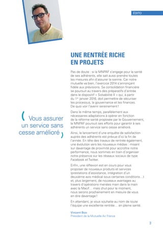UNE RENTRÉE RICHE
EN PROJETS
Pas de doute : si la MNPAF s’engage pour la santé
de ses adhérents, elle sait aussi prendre toutes
les mesures afin d’assurer la sienne. Car notre
mutuelle va bien, l’exercice 2014 s’annonçant
fidèle aux prévisions. Sa consolidation financière
se poursuit au travers des préparatifs d’entrée
dans le dispositif « Solvabilité II » qui, à partir
du 1er
 janvier 2016, doit permettre de sécuriser
les processus, la gouvernance et les finances.
De quoi voir l’avenir sereinement !
Dans le même temps, parallèlement aux
nécessaires adaptations à opérer en fonction
de la réforme santé proposée par le Gouvernement,
la MNPAF poursuit ses efforts pour garantir à ses
adhérents un service sans cesse amélioré.
Ainsi, le lancement d’une enquête de satisfaction
auprès des adhérents est prévue d’ici la fin de
l’année. En tête des travaux de rentrée également,
une évolution vers les nouveaux médias : misant
sur davantage de proximité pour accroître notre
performance, nous sommes en train d’organiser
notre présence sur les réseaux sociaux de type
Facebook et Twitter.
Enfin, une réflexion est en cours pour vous
proposer de nouveaux produits et services
(prestations d’assistance, intégration d’un
deuxième avis médical sous certaines conditions…)
et, plus largement, de nouveaux avantages au
travers d’opérations menées main dans la main
avec la Macif… mais chut pour le moment,
nous serons prochainement en mesure de vous
en dire davantage !
En attendant, je vous souhaite au nom de toute
l’équipe une excellente rentrée… en pleine santé.
Vincent Boo
Président de la Mutuelle Air France
(Vous assurer
un service sans
cesse amélioré
)
ÉDITO
3
 