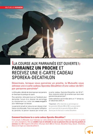 (LA COURSE AUX PARRAINÉS EST OUVERTE !)
PARRAINEZ UN PROCHE ET
RECEVEZ UNE E-CARTE CADEAU
SPOREKA-DECATHLON
Désormais, lorsque vous parrainez un proche, la Mutuelle vous
adresse une e-carte cadeau Sporeka-Décathlon d’une valeur de 50 €
par personne parrainée*
La Mutuelle a décidé de récompenser ses parrains
en favorisant la pratique du sport.
Pour parrainer, retrouvez-nous sur Facebook pour
demander l’envoi d’un dossier de parrainage
ou directement sur notre site www.mnpaf.fr
pour télécharger ce dossier.
Le parrainé remplit et retourne son dossier d’ad-
hésion à la Mutuelle.Trois mois après l’affiliation
du parrainé, le parrain recevra par e-mail une
e-carte cadeau Sporeka-Décathlon de 50 €*.
Vous recevrez autant de e-cartes que vous avez
parrainé de personnes*.
Cette opération est limitée dans un 1er
temps au
31 décembre 2015. •
*Important : offre réservée au parrainage sur
les garanties Altitude 300 et 350. La souscription
par le parrainé de la garantie Altitude 400 ne
donne pas le droit aux e-cartes Décathlon.
Comment fonctionne la e-carte cadeau Sporeka-Décathlon ?
C’est simple, la Mutuelle vous l’adresse sur votre adresse mail, soit vous l’imprimez, soit vous la gardez
sur votre smartphone. Elle est valable 2 ans et utilisable en une ou plusieurs fois sur tous les produits et
services des 590 magasins Décathlon d’Europe (dont 260 en France), Décathlon Easy, Decat’, Chullanka,
Ataos et en ligne sur www.decathlon.fr
MUTUELLE DERNIÈRE
4
 