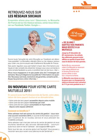 -17 €PAR MOIS
PENDANT 1 AN
RETROUVEZ-NOUS SUR
LES RÉSEAUX SOCIAUX
Ensemble allons plus loin ! Désormais, la Mutuelle
Air France est sur les réseaux sociaux, venez nous retrou-
ver sur Facebook,Twitter, Google +…
Suivre toute l’actualité de votre Mutuelle sur Facebook est désor-
mais possible ! La Mutuelle a décidé d’être sur les réseaux sociaux
pour créer une communauté web d’adhérents Mutuelle Air France.
Nos posts réguliers vous permettent d’avoir des informations pra-
tiques et des conseils de prévention lorsque vous vous connectez à
votre compte facebook ou autre, à condition bien sûr de nous « liker ».
Nous nous engageons à ne pas poster plus de 2 messages par
semaine. Nous privilégierons la qualité de l’information à la quan-
tité. Nouveaux services, évolutions de garanties, conseils santé…
Soyez les premiers à être informés. •
DU NOUVEAU POUR VOTRE CARTE
MUTUELLE 2015 !
En accord avec les Professionnels de Santé, votre attes-
tation de tiers payant évolue et se dématérialise.
• Votre carte de tiers payant accessible depuis votre mobile
• Votre carte de tiers payant transmise par mail
• Votre carte de tiers payant consultable et imprimable
depuis votre espace adhérent
Comment en bénéficier ?
Votre adresse mail est connue du centre de gestion : vous rece-
vrez courant novembre 2014 un courriel d’information vous annon-
çant l’ouverture de ce nouveau service et vous précisant les
modalités pratiques.
Votre adresse mail n’est pas connue du centre de gestion et vous
souhaitez bénéficier des services dématérialisés : communi-
quez-nous votre e-mail à l’adresse : servicegestion@mnpaf.fr
Dans tous les cas, ce service gratuit est facultatif. Vous pouvez y
renoncer sans pour autant vous désinscrire de Santémail. •
+ DE 26 ANS ?
QUITTEZ VOS PARENTS
MAIS RESTEZ À LA
MUTUELLE
Jusqu’au 31 décembre du
26e
 anniversaire, les enfants
des adhérents peuvent rester
affiliés en qualité d’ayant-droit
sous le dossier de leurs parents.
Après 26 ans, vous pouvez
rester à la Mutuelle en devenant
vous-même adhérent sur
le barème Pluriel et vous
pouvez affilier à votre
tour, conjoint et enfants.
La Mutuelle vous donne un coup
de pouce pour ce changement de
statut en minorant votre cotisation
de 17 € par mois pendant un an. •
ZOOM
***MUTUELLE DERNIÈRE
5
 