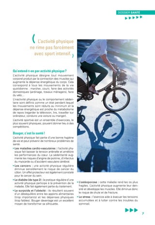 Qu’entend-t-on par activité physique ?
L’activité physique désigne tout mouvement
corporel produit par la contraction des muscles qui
augmente la dépense énergétique du corps. Cela
correspond à tous les mouvements de la vie
quotidienne : marcher, courir, faire des activités
domestiques (jardinage, travaux ménagers), faire
du vélo…
L’inactivité physique ou le comportement séden-
taire sont définis comme un état pendant lequel
les mouvements sont réduits au minimum et la
dépense énergétique est proche du métabolisme
de repos (regarder la télévision, lire, travailler sur
ordinateur, conduire une voiture ou manger).
L’activité sportive est un ensemble d’exercices, le
plus souvent physiques, pouvant donner lieu à des
compétitions.
Bouger, c’est la santé !
L’activité physique fait partie d’une bonne hygiène
de vie et peut prévenir de nombreux problèmes de
santé.
• Les maladies cardio-vasculaires : l’activité phy-
sique fait baisser la tension artérielle et améliore
les performances du cœur. La sédentarité aug-
mente les risques d’angine de poitrine, d’infarctus
du myocarde ou d’accident vasculaire cérébral.
• Les cancers : une activité physique régulière
diminue sensiblement le risque de cancer du
côlon. Un effet protecteur est également constaté
pour le cancer du sein.
• Le diabète (de type 2) : la pratique régulière d’une
activité physique participe à la prévention de la
maladie. Elle fait également partie du traitement.
• Le surpoids et l’obésité : ils résultent souvent
d’un déséquilibre entre les apports alimentaires
(trop importants) et les dépenses physiques
(trop faibles). Bouger davantage est un excellent
moyen de transformer sa silhouette.
• L’ostéoporose  : cette maladie rend les os plus
fragiles. L’activité physique augmente leur den-
sité et développe les muscles. Elle diminue donc
le risque de chute et de fracture.
• Le stress : l’exercice aide à évacuer les tensions
accumulées et à lutter contre les troubles du
sommeil.
(L’activité physique
ne rime pas forcément
avec sport intensif.
)
DOSSIER SANTÉ
, , , , ,
7
 