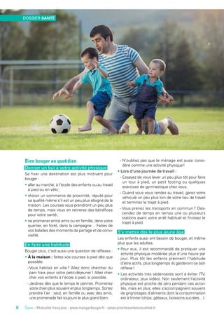 Source – Mutualité française - www.mangerbouger.fr - www.prioritesantemutualiste.fr
Bien bouger au quotidien
Donner un but à votre activité physique
Se fixer une destination est plus motivant pour
bouger :
• aller au marché, à l’école des enfants ou au travail
à pied ou en vélo ;
• choisir un commerce de proximité, réputé pour
sa qualité même s’il est un peu plus éloigné de la
maison. Les courses vous prendront un peu plus
de temps, mais vous en retirerez des bénéfices
pour votre santé ;
• se promener entre amis ou en famille, dans votre
quartier, en forêt, dans la campagne… Faites de
vos balades des moments de partage et de convi-
vialité.
En faire une habitude
Bouger plus, c’est aussi une question de réflexes :
• À la maison : faites vos courses à pied dès que
possible.
- Vous habitez en ville ? Allez donc chercher du
pain frais pour votre petit-déjeuner ! Allez cher-
cher vos enfants à l’école à pied, si possible.
- Jardinez dès que le temps le permet. Promenez
votre chien plus souvent et plus longtemps. Sortez
prendre l’air : seul, en famille ou avec des amis,
une promenade fait toujours le plus grand bien.
- N’oubliez pas que le ménage est aussi consi-
déré comme une activité physique !
• Lors d’une journée de travail :
- Essayez de vous lever un peu plus tôt pour faire
un tour à pied, un petit footing ou quelques
exercices de gymnastique chez vous.
- Quand vous vous rendez au travail, garez votre
véhicule un peu plus loin de votre lieu de travail
et terminez le trajet à pied.
- Vous prenez les transports en commun ? Des-
cendez de temps en temps une ou plusieurs
stations avant votre arrêt habituel et finissez le
trajet à pied.
S’y mettre dès le plus jeune âge
Les enfants aussi ont besoin de bouger, et même
plus que les adultes.
• Pour eux, il est recommandé de pratiquer une
activité physique modérée plus d’une heure par
jour. Plus tôt les enfants prennent l’habitude
d’être actifs, plus longtemps ils garderont ce bon
réflexe !
• Les activités très sédentaires sont à éviter (TV,
ordinateur, jeux vidéo). Non seulement l’activité
physique est proche de zéro pendant ces activi-
tés, mais en plus, elles s’accompagnent souvent
de grignotages d’aliments dont la consommation
est à limiter (chips, gâteaux, boissons sucrées…).
DOSSIER SANTÉ
8
 