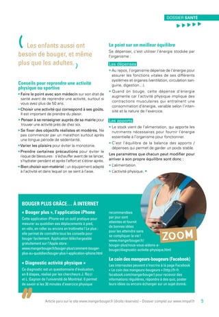 Article paru sur le site www.mangerbouger.fr (droits réservés) – Dossier complet sur www.mnpaf.fr
BOUGER PLUS GRÂCE… À INTERNET
« Bouger plus », l’application iPhone
Cette application iPhone est un outil pratique pour
mesurer au quotidien ses déplacements à pied,
en vélo, en roller ou encore en trottinette ! Le plus :
elle permet de connaître tous les conseils pour
bouger facilement. Application téléchargeable
gratuitement sur l’Apple store :
www.mangerbouger.fr/bouger-plus/comment-bouger-
plus-au-quotidien/bouger-plus-l-application-iphone.html
« Diagnostic activité physique »
Ce diagnostic est un questionnaire d’évaluation,
en 8 étapes, réalisé par les chercheurs J. Ricci
et L. Gagnon de l’université de Montréal. Il permet
de savoir si les 30 minutes d’exercice physique
recommandées
par jour sont
atteintes et fournit
de bonnes idées
pour les atteindre sans
se compliquer la vie !
www.mangerbouger.fr/
bouger-plus/nous-vous-aidons-a-
bouger/diagnostic-activite-physique.html
Le coin des mangeurs-bougeurs (Facebook)
Les internautes peuvent s’inscrire à la page Facebook
« Le coin des mangeurs-bougeurs » (http://fr-fr.
facebook.com/mangerbouger) pour recevoir des
informations régulières, répondre à des quiz, poster
leurs idées ou encore échanger sur un sujet donné. 
Conseils pour reprendre une activité
physique ou sportive
• Faire le point avec son médecin sur son état de
santé avant de reprendre une activité, surtout si
vous avez plus de 50 ans.
• Choisir une activité qui correspond à ses goûts.
Il est important de prendre du plaisir.
• Penser à se renseigner auprès de sa mairie pour
trouver une activité près de chez soi.
• Se fixer des objectifs réalistes et modérés. Ne
pas commencer par un marathon surtout après
une longue période de sédentarité.
• Varier les plaisirs pour éviter la monotonie.
• Prendre certaines précautions pour éviter le
risque de blessures : s’échauffer avant de se lancer,
s’hydrater pendant et après l’effort et s’étirer après.
• Bien choisir son matériel : un équipement adapté
à l’activité et dans lequel on se sent à l’aise.
Le point sur un meilleur équilibre
Se dépenser, c’est utiliser l’énergie stockée par
l’organisme :
Les dépenses
• Au repos, l’organisme dépense de l’énergie pour
assurer les fonctions vitales de ses différents
systèmes et organes (ventilation, circulation san-
guine, digestion…).
• Quand on bouge, cette dépense d’énergie
augmente car l’activité physique implique des
contractions musculaires qui entraînent une
consommation d’énergie, variable selon l’inten-
sité et la nature de l’exercice.
Les apports
• Le stock vient de l’alimentation, qui apporte les
nutriments nécessaires pour fournir l’énergie
essentielle à l’organisme pour fonctionner.
• C’est l’équilibre de la balance des apports /
dépenses qui permet de garder un poids stable.
Les paramètres que chacun peut modifier pour
arriver à son propre équilibre sont donc :
• L’alimentation.
• L’activité physique. •
ZOOM
(Les enfants aussi ont
besoin de bouger, et même
plus que les adultes.
)
DOSSIER SANTÉ
, , , , ,
9
 