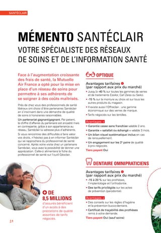 OPTIQUE
Avantages tarifaires €
(par rapport aux prix du marché)
• Jusqu’à -40 % sur toutes les gammes de verres
et de traitements Essilor, Carl Zeiss ou Seiko.
• -15 % sur la monture au choix et sur tous les
autres produits du magasin.
• Il existe aussi l’Offreclair : une gamme
économique sur des verres de marque.
• Tarifs négociés sur les lentilles.
Avantages +
• Garantie casse sans franchise valable 2 ans.
• Garantie « satisfait ou échangé » valable 3 mois.
• Un bilan visuel systématique inclus en cas
de renouvellement.
• Un engagement sur les 2e
paire de qualité
à prix négociés.
Tiers payant Oui
DENTAIRE OMNIPRATICIENS
Avantages tarifaires €
(par rapport aux prix du marché)
• -15 à 20 % sur les prothèses,
l’implantologie et l’orthodontie.
• Des tarifs privilégiés sur les actes
de prévention (parodontie).
Avantages +
• Des conseils sur les règles d’hygiène
et la prévention bucco-dentaire.
• Certificat de traçabilité des prothèses
remis à votre demande.
Tiers payant Oui (sauf soins)
Face à l’augmentation croissante
des frais de santé, la Mutuelle
Air France a opté pour la mise en
place d’un réseau de soins pour
permettre à ses adhérents de
se soigner à des coûts maîtrisés.
Près de chez vous des professionnels de santé
libéraux ont choisi d’être partenaires Santéclair
en s’inscrivant dans une démarche de qualité
de soins à honoraires raisonnables.
Un partenariat gagnant/gagnant. Par patient,
le chiffre d’affaires du partenaire est encadré mais
en contrepartie, grâce à son appartenance au
réseau, Santéclair lui adresse plus d’adhérents.
Si vous rencontrez des difficultés à faire valoir
vos droits, n’hésitez pas à en informer Santéclair
qui se rapprochera du professionnel de santé
concerné. Après votre visite chez un partenaire
Santéclair, vous avez la possibilité de donner une
appréciation. Celle-ci alimentera la fiche du
professionnel de santé sur l’outil Géoclair.
MÉMENTO SANTÉCLAIR
VOTRE SPÉCIALISTE DES RÉSEAUX
DE SOINS ET DE L’INFORMATION SANTÉ
DE
8,5 MILLIONS
d’assurés bénéficient
d’un accès à des
prestations de qualité
assorties de tarifs
négociés.
14
SANTÉCLAIR
 