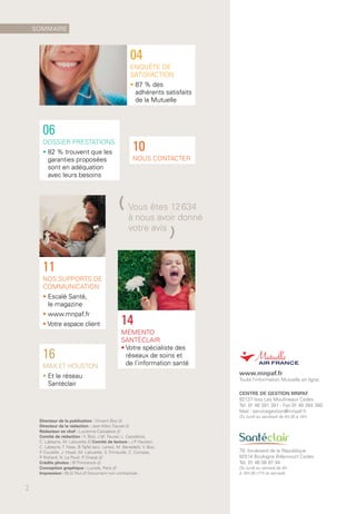 www.mnpaf.fr
Toute l’information Mutuelle en ligne.
CENTRE DE GESTION MNPAF
92137 Issy Les Moulineaux Cedex
Tél. 01 46 381 381 - Fax 01 46 384 380
Mail : servicegestion@mnpaf.fr
Du lundi au vendredi de 8 h 30 à 18 h
78, boulevard de la République
92514 Boulogne Billancourt Cedex
Tél. 01 46 08 97 94
Du lundi au samedi de 9 h
à 19 h 30 (17 h le samedi)
Directeur de la publication : Vincent Boo ///
Directeur de la rédaction : Jean-Marc Fauvel ///
Rédacteur en chef : Lucienne Cassabois ///
Comité de rédaction : V. Boo, J.M. Fauvel, L. Cassabois,
C. Labeyrie, M. Lalouette /// Comité de lecture : J.P. Hauben,
C. Labeyrie, T. Haas, B.Tajfel (anc. Leres), M. Benedetti, V. Boo,
P. Coutelle, J. Hoyer, M. Lalouette, S. Trimouille, C. Compas,
P. Richard, N. Le Poull, P. Chazal ///
Crédits photos : © Thinkstock ///
Conception graphique : Luciole, Paris ///
Impression : BLG-Toul /// Document non contractuel.
16
MAX ET HOUSTON
• Et le réseau
Santéclair
10
NOUS CONTACTER
04
ENQUÊTE DE
SATISFACTION
• 87 % des
adhérents satisfaits
de la Mutuelle
06
DOSSIER PRESTATIONS
• 82 % trouvent que les
garanties proposées
sont en adéquation
avec leurs besoins
11
NOS SUPPORTS DE
COMMUNICATION
• Escalé Santé,
le magazine
• www.mnpaf.fr
• Votre espace client 14
MÉMENTO
SANTÉCLAIR
• Votre spécialiste des
réseaux de soins et
de l’information santé
(Vous êtes 12 634
à nous avoir donné
votre avis
)
SOMMAIRE
2
 