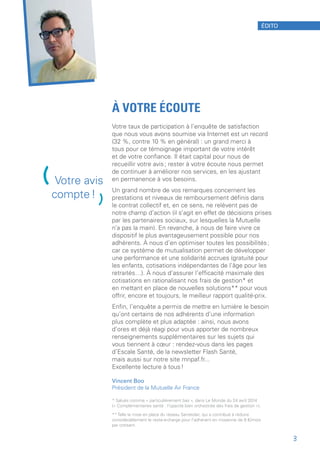 À VOTRE ÉCOUTE
Votre taux de participation à l’enquête de satisfaction
que nous vous avons soumise via Internet est un record
(32 %, contre 10 % en général) : un grand merci à
tous pour ce témoignage important de votre intérêt
et de votre confiance. Il était capital pour nous de
recueillir votre avis ; rester à votre écoute nous permet
de continuer à améliorer nos services, en les ajustant
en permanence à vos besoins.
Un grand nombre de vos remarques concernent les
prestations et niveaux de remboursement définis dans
le contrat collectif et, en ce sens, ne relèvent pas de
notre champ d’action (il s’agit en effet de décisions prises
par les partenaires sociaux, sur lesquelles la Mutuelle
n’a pas la main). En revanche, à nous de faire vivre ce
dispositif le plus avantageusement possible pour nos
adhérents. À nous d’en optimiser toutes les possibilités ;
car ce système de mutualisation permet de développer
une performance et une solidarité accrues (gratuité pour
les enfants, cotisations indépendantes de l’âge pour les
retraités…). À nous d’assurer l’efficacité maximale des
cotisations en rationalisant nos frais de gestion* et
en mettant en place de nouvelles solutions** pour vous
offrir, encore et toujours, le meilleur rapport qualité-prix.
Enfin, l’enquête a permis de mettre en lumière le besoin
qu’ont certains de nos adhérents d’une information
plus complète et plus adaptée : ainsi, nous avons
d’ores et déjà réagi pour vous apporter de nombreux
renseignements supplémentaires sur les sujets qui
vous tiennent à cœur : rendez-vous dans les pages
d’Escale Santé, de la newsletter Flash Santé,
mais aussi sur notre site mnpaf.fr...
Excellente lecture à tous !
Vincent Boo
Président de la Mutuelle Air France
* Salués comme « particulièrement bas », dans Le Monde du 24 avril 2014
(« Complémentaires santé : l’opacité bien orchestrée des frais de gestion »).
** Telle la mise en place du réseau Santéclair, qui a contribué à réduire
considérablement le reste-à-charge pour l’adhérent en moyenne de 8 €/mois
par cotisant.
(Votre avis
compte !
)
ÉDITO
3
 
