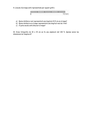 9. L’escala d’un mapa està representada per aquest gràfic:
a) Quina distància real representarà una longitud d’1,5 cm en el mapa?
b) Quina distància en el mapa representarà una longitud real de 2 km?
c) A quina escala està dibuixat el mapa?
10. D’una fotografia de 10 x 15 cm es fa una ampliació del 130 %. Quines seran les
dimensions de l’ampliació?
 