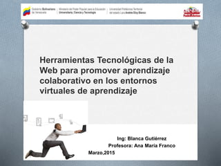 Herramientas Tecnológicas de la
Web para promover aprendizaje
colaborativo en los entornos
virtuales de aprendizaje
Ing: Blanca Gutiérrez
Profesora: Ana María Franco
Marzo,2015
 