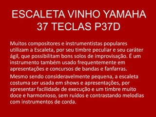Muitos compositores e instrumentistas populares
utilizam a Escaleta, por seu timbre peculiar e seu caráter
ágil, que possibilitam bons solos de improvisação. É um
instrumento também usado frequentemente em
apresentações e concursos de bandas e fanfarras.
Mesmo sendo consideravelmente pequena, a escaleta
costuma ser usada em shows e apresentações, por
apresentar facilidade de execução e um timbre muito
doce e harmonioso, sem ruídos e contrastando melodias
com instrumentos de corda.
ESCALETA VINHO YAMAHA
37 TECLAS P37D
 
