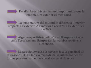 Escalfar bé a l´hivernésmoltimportant, ja que la             temperatura exterior ésmésbaixa              La temperatura del músculésdiferent a l´interior     respecte a l´exterior. A l´interiorés de 39º i a l´exteriorés de 36,5Algunsesportistesd´èlitsónmolt supersticiosos ambl´escalfament. Sempre fan la mateixaseqüènciad´exercicis.              La fase de tornada a la calma es fa a la part final de la classed´E.F. Es fan exercicis de baixaintensitat per fer tornar progressivament el cos al seuestat de repòs.