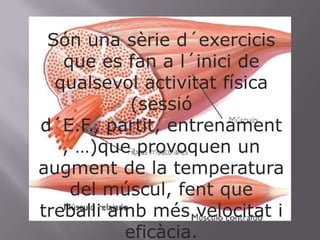 Són una sèried´exercicis que es fan a l´inici de qualsevolactivitat física (sessiód´E.F., partit, entrenament, …)que provoquen un  augment de la temperatura del múscul, fent que treballiambmésvelocitat i eficàcia. 