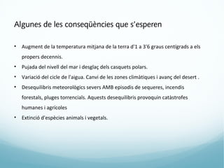 Algunes de les conseqüències que s’esperen

•   Augment de la temperatura mitjana de la terra d'1 a 3'6 graus centígrads a els
    propers decennis.
•   Pujada del nivell del mar i desglaç dels casquets polars.
•   Variació del cicle de l'aigua. Canvi de les zones climàtiques i avanç del desert .
•   Desequilibris meteorològics severs AMB episodis de sequeres, incendis
    forestals, pluges torrencials. Aquests desequilibris provoquin catàstrofes
    humanes i agrícoles
•   Extinció d'espècies animals i vegetals.
 
