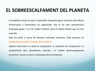 EL SOBREESCALFAMENT DEL PLANETA
 El problema actual és que la quantitat d'aquests gasos naturals amb efecte
 d'hivernacle a l'atmosfera ha augmentat. Ara hi ha més concentració
 d’aquests gasos I se n’hi troben d’altres amb el mateix efecte que no són
 naturals.
 Això ha estat a causa de diverses activitats humanes. Això provoca un
 SOBREESCALFAMENT GLOBAL DEL PLANETA.
 Aquest canvi posa en perill la composició, la capacitat de recuperació i la
 productivitat dels ecosistemes naturals i el mateix desenvolupament
 econòmic i social, la salut i el benestar de la humanitat.
 