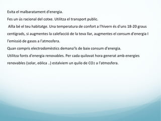 Evita el malbaratament d'energia.
Fes un ús racional del cotxe. Utilitza el transport public.
Aïlla bé el teu habitatge. Una temperatura de confort a l'hivern és d'uns 18-20 graus
centígrads, si augmentes la calefacció de la teva llar, augmentes el consum d'energia I
l'emissió de gasos a l'atmosfera.
Quan compris electrodomèstics demana'ls de baix consum d'energia.
Utilitza fonts d'energia renovables. Per cada quilovat hora generat amb energies
renovables (solar, eòlica ..) estalviem un quilo de CO 2 a l'atmosfera.
 