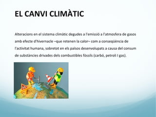 EL CANVI CLIMÀTIC

Alteracions en el sistema climàtic degudes a l'emissió a l'atmosfera de gasos
amb efecte d'hivernacle –que retenen la calor– com a conseqüència de
l'activitat humana, sobretot en els països desenvolupats a causa del consum
de substàncies drivades dels combustibles fòssils (carbó, petroli I gas).
 