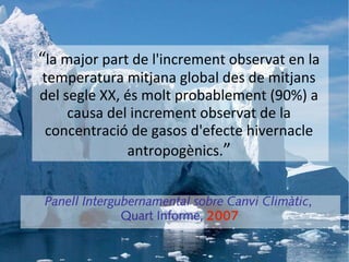 “la major part de l'increment observat en la
temperatura mitjana global des de mitjans
del segle XX, és molt probablement (90%) a
     causa del increment observat de la
 concentració de gasos d'efecte hivernacle
              antropogènics.”


 Panell Intergubernamental sobre Canvi Climàtic,
               Quart Informe, 2007
 