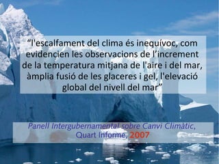 “l'escalfament del clima és inequívoc, com
 evidencien les observacions de l’increment
de la temperatura mitjana de l'aire i del mar,
 àmplia fusió de les glaceres i gel, l'elevació
           global del nivell del mar”


 Panell Intergubernamental sobre Canvi Climàtic,
               Quart Informe, 2007
 