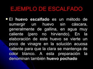 EJEMPLO DE ESCALFADO El  huevo escalfado  es un método de sumergir un huevo sin cáscara, generalmente de gallina, en agua muy caliente (pero no hirviendo). En la elaboración de este huevo se vierte un poco de vinagre en la solución acuosa caliente para que la clara se mantenga de color blanco. A esta preparación la denominan también  huevo pochado   