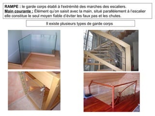 RAMPE : le garde corps établi à l'extrémité des marches des escaliers.
Main courante : Élément qu’on saisit avec la main, situé parallèlement à l’escalier
elle constitue le seul moyen fiable d’éviter les faux pas et les chutes.
Il existe plusieurs types de garde corps
 
