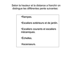Selon la hauteur et la distance a franchir on
distingue les différentes pente suivantes:
•Rampes.Rampes.
•Escaliers extérieurs et de jardin.Escaliers extérieurs et de jardin.
•Escaliers courants et escaliersEscaliers courants et escaliers
mécaniques.mécaniques.
•Échelles.Échelles.
•Ascenseurs.Ascenseurs.
 