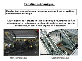 Escalier mécanique:
Le premier modèle, breveté en 1891 était un tapis roulant incliné. À la
même époque, on mit au point un dispositif similaire muni de marches
horizontales, et dont le nom déposé fut « Escalator ».
Rampe mécanique Escalier mécanique
Escalier dont les marches sont mises en mouvement par un système
d’entraînement mécanique
 