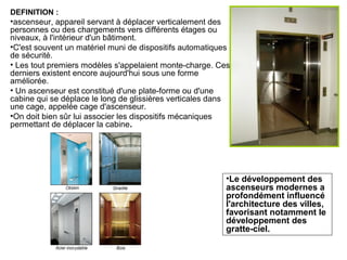 DEFINITION :
•ascenseur, appareil servant à déplacer verticalement des
personnes ou des chargements vers différents étages ou
niveaux, à l'intérieur d'un bâtiment.
•C'est souvent un matériel muni de dispositifs automatiques
de sécurité.
• Les tout premiers modèles s'appelaient monte-charge. Ces
derniers existent encore aujourd'hui sous une forme
améliorée.
• Un ascenseur est constitué d'une plate-forme ou d'une
cabine qui se déplace le long de glissières verticales dans
une cage, appelée cage d'ascenseur.
•On doit bien sûr lui associer les dispositifs mécaniques
permettant de déplacer la cabine.
•Le développement des
ascenseurs modernes a
profondément influencé
l'architecture des villes,
favorisant notamment le
développement des
gratte-ciel.
 