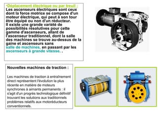 •Déplacement électrique ou par treuil :
Les ascenseurs électriques sont ceux
dont la force motrice se compose d'un
moteur électrique, qui peut à son tour
être équipé ou non d'un réducteur.
Il existe une grande variété de
possibilités résolutives pour cette
gamme d'ascenseurs, allant de
l'ascenseur traditionnel, dont la salle
des machines se trouve au-dessus de la
gaine et ascenseurs sans
salle de machines, en passant par les
ascenseurs à grande vitesse. .
Nouvelles machines de traction :
Les machines de traction à entraînement
direct représentent l'évolution la plus
récente en matière de moteurs
synchrones à aimants permanents : il
s'agit d'un progrès technologique définitif
trouvant les solutions aux traditionnels
problèmes relatifs aux motoréducteurs
conventionnels.
 