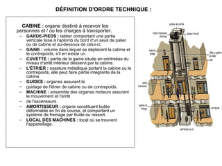 CABINE : organe destiné à recevoir les
personnes et / ou les charges à transporter.
– GARDE-PIEDS : tablier comportant une partie
verticale lisse à l'aplomb du bord d'un seuil de palier
ou de cabine et au-dessous de celui-ci.
– GAINE : volume dans lequel se déplacent la cabine et
le contrepoids, s'il en existe un.
– CUVETTE : partie de la gaine située en contrebas du
niveau d'arrêt inférieur desservi par la cabine.
– L'ÉTRIER : ossature métallique portant la cabine ou le
contrepoids, elle peut faire partie intégrante de la
cabine.
– GUIDES : organes assurant le
– guidage de l'étrier de cabine ou de contrepoids.
– MACHINE : ensemble des organes moteurs assurant
le mouvement et l'arrêt
– de l'ascenseurs.
– AMORTISSEUR : organe constituant butée
déformable en fin de course, et comportant un
système de freinage par fluide ou ressort.
– LOCAL DES MACHINES : local où se trouvent
l'appareillage.
DÉFINITION D'ORDRE TECHNIQUE :
 