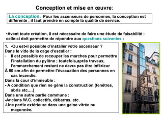 Conception et mise en œuvre:
La conception: Pour les ascenseurs de personnes, la conception est
différente , il faut prendre en compte la qualité de service.
•Avant toute création, il est nécessaire de faire une étude de faisabilité ;
celle-ci doit permettre de répondre aux questions suivantes :
1. -Ou est-il possible d’installer votre ascenseur ?
Dans le vide de la cage d’escalier :
- Il est possible de recouper les marches pour permettre
l’installation du pylône ; toutefois,après travaux,
l’emmarchement restant ne devra pas être inférieur
À 80 cm afin de permettre l’évacuation des personnes en
cas incendie.
Dans la cour d’immeuble :
- A condition que rien ne gène la construction (fenêtres,
abris etc.…)
Dans une autre partie commune :
-Anciens W.C. collectifs, débarras, etc.
-Une partie extérieure dans une gaine vitrée ou
maçonnée.
 