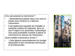 2-Ou sera placée la machinerie ?
• - Généralement placée dans une cave et
située sous l’endroit ou s’élèvera
l’ascenseur.
• Il est également possible de l’installer à
quelques mètres de l’appareil, dans ce
cas il s’agira d’un ascenseur hydraulique.
Une autre possibilité consiste à placer la
machinerie au dessus de l’ascenseur .
-Quel modèle d’ascenseur choisir ?
• - Cela dépend essentiellement du budget
disponible et des contraintes techniques
et architecturales.
 