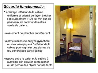 Sécurité fonctionnelle:
• éclairage intérieur de la cabine
uniforme et orienté de façon à éviter
l’éblouissement : 100 lux min sur les
panneaux de commandes et les
seuils de paliers.
• revêtement de plancher antidérapant
• alarme lumineuse de type gyrophare
ou stroboscopique à l'intérieur de la
cabine pour signaler une alarme de
feu généralisée dans l'édifice
• espace entre le palier et la cabine à
surveiller afin d'éviter de trébucher
ou de perdre des objets dans la fente
 