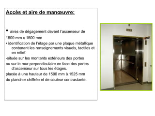 Accès et aire de manœuvre:
• aires de dégagement devant l’ascenseur de
1500 mm x 1500 mm
• identification de l’étage par une plaque métallique
contenant les renseignements visuels, tactiles et
en relief.
-située sur les montants extérieurs des portes
ou sur le mur perpendiculaire en face des portes
d’ascenseur sur tous les étages.
placée à une hauteur de 1500 mm à 1525 mm
du plancher chiffrée et de couleur contrastante.
 