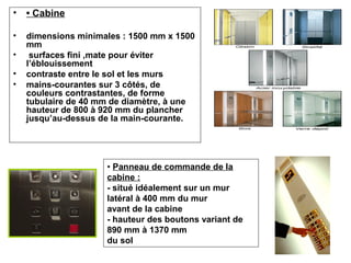 • • Cabine
• dimensions minimales : 1500 mm x 1500
mm
• surfaces fini ,mate pour éviter
l’éblouissement
• contraste entre le sol et les murs
• mains-courantes sur 3 côtés, de
couleurs contrastantes, de forme
tubulaire de 40 mm de diamètre, à une
hauteur de 800 à 920 mm du plancher
jusqu’au-dessus de la main-courante.
• Panneau de commande de la
cabine :
- situé idéalement sur un mur
latéral à 400 mm du mur
avant de la cabine
- hauteur des boutons variant de
890 mm à 1370 mm
du sol
 
