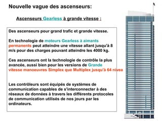 Nouvelle vague des ascenseurs:
Ascenseurs Gearless à grande vitesse :
Des ascenseurs pour grand trafic et grande vitesse.
En technologie de moteurs Gearless à aimants
permanents peut atteindre une vitesse allant jusqu'à 8
m/s pour des charges pouvant atteindre les 4000 kg.
Ces ascenseurs ont la technologie de contrôle la plus
avancée, aussi bien pour les versions de Grande
vitesse manoeuvres Simplex que Multiplex jusqu'à 64 niveaux.
Les contrôleurs sont équipés de systèmes de
communication capables de s'interconnecter à des
réseaux de données à travers les différents protocoles
de communication utilisés de nos jours par les
ordinateurs.
 