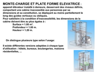 MONTE-CHARGE ET PLATE FORME ELEVATRICE :
appareil élévateur installé à demeure, desservant des niveaux définis,
comportant une cabine inaccessible aux personnes par sa
dimensions et sa constitution, se déplaçant au moins partiellement le
long des guides verticaux ou obliques.
Pour satisfaire à la condition d'inaccessibilité, les dimensions de la
cabine doivent être au plus égales à :
Surface = 1.00 m².
Profondeur = 1.00 m.
Hauteur = 1.20 m.
On distingue plusieurs type selon l’usage:
Il existe différentes versions adaptées à chaque type
d'utilisation : hôtels, bureaux, boulangeries, maisons
résidentielles, ...
 