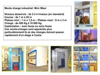 Monte charge industriel: Mini /Maxi
Niveaux desservis : de 2 à 4 niveaux (en standard)
Course : de 1 m à 20 m
Plateau mini : 1 m x 1,5 m – Plateau maxi : 6 m x 3 m
Charge : de 500 Kg à 10 000 Kg
Implantation : avec fosse ou sans fosse
Ces monte-charges sont appréciés plus
particulièrement là où des charges doivent passer
rapidement d'un étage à l'autre.
 