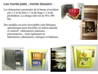 Les monte-plats , monte dossiers :
Les dimensions maximales de la benne n'excèdent
pas 1,2 m de haut x 1 m de large x 1 m de
profondeur. La charge utile est de 50 à 300
Kg.
Des modèles en acier inoxydable sont fabriqués
spécialement pour travailler en milieu humide
et corrosif : charcuteries-salaisons,
poissonneries... mais également en
laboratoires, pharmacies, cliniques et hôpitaux.
 