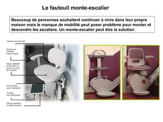 Le fauteuil monte-escalier
Beaucoup de personnes souhaitent continuer à vivre dans leur propre
maison mais le manque de mobilité peut poser problème pour monter et
descendre les escaliers. Un monte-escalier peut être la solution.
 