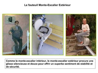 Comme le monte-escalier intérieur, le monte-escalier extérieur procure une
glisse silencieuse et douce pour offrir un superbe sentiment de stabilité et
de sécurité.
Le fauteuil Monte-Escalier Extérieur
 