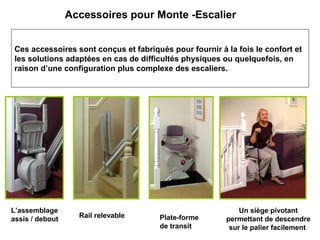 Accessoires pour Monte -Escalier
Ces accessoires sont conçus et fabriqués pour fournir à la fois le confort et
les solutions adaptées en cas de difficultés physiques ou quelquefois, en
raison d’une configuration plus complexe des escaliers.
Rail relevable
L’assemblage
assis / debout Plate-forme
de transit
Un siège pivotant
permettant de descendre
sur le palier facilement
 