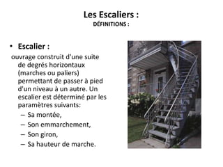 Les Escaliers :
DÉFINITIONS :
• Escalier :
ouvrage construit d'une suite
de degrés horizontaux
(marches ou paliers)
permettant de passer à pied
d'un niveau à un autre. Un
escalier est déterminé par les
paramètres suivants:
– Sa montée,
– Son emmarchement,
– Son giron,
– Sa hauteur de marche.
 