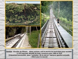 Suisse : Escalier du Niesen, Alpes suisses, suit le service du funiculaire pour accéder
11 674 marches 3km499 de long, construit entre 1906 et 1910.
Uniquement accessible pour l' entretien de la voie et l' épreuve sportive annuelle
( 56mn pour le record)

 