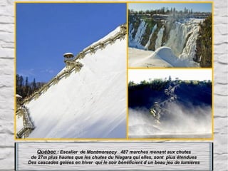 Québec : Escalier  de Montmorency   487 marches menant aux chutes
de 27m plus hautes que les chutes du Niagara qui elles, sont  plus étendues
Des cascades gelées en hiver  qui le soir bénéficient d un beau jeu de lumières

 