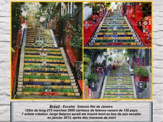 Brésil : Escalier Selaron Rio de Janeiro
125m de long-215 marches 2000 carreaux de faïence venant de 120 pays.
l' artiste créateur Jorge Selaron aurait ete trouvé mort au bas de son escalier
en janvier 2013, après des menaces de mort

 