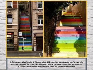 Allemagne : Un Escalier à Wuppertal de 112 marches au couleurs de l' arc en ciel
Les marches ont été typographiées par l artiste,recensant quelques sentiments
et comportements qui interviennent dans les relations humaines.

 