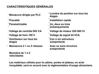 CARACTERISTIQUES GÉNÉRALES
Manæuvre dirigée par PLC
Lumière de position sur tous les
étages
Precablé Installation rapide
Parametrizable Un, deux ou trois
embarquements
Voltage de contrôle 60V CA Voltage de moteur 220-300-15
Voltage de frein 190 V Voltage de signal 24 VCA.
Avertisseur sur tous les
étages
Con o sin estructura
autoportante
Manoeuvre à 1 ou 2 vitesses Avec ou sans structure
autoportante
Maniobra de 1 ó 2
velocidades
Les matériaux utilisés pour la cabine, portes et plateau, en acier
inoxydable, sont en accord avec la réglementation d'usage alimentaire.
 